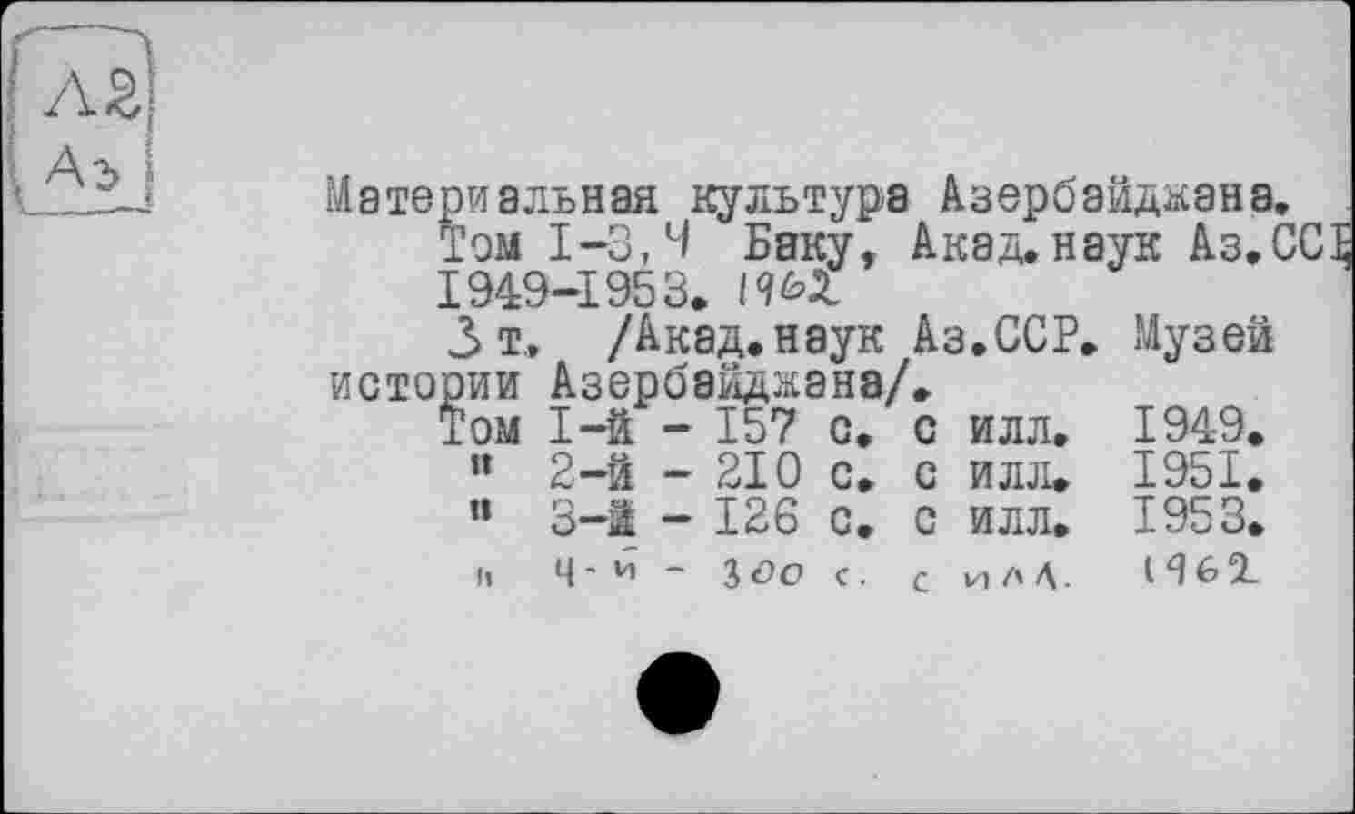 ﻿\ Аь I
Материальная культура Азербайджана.
Том 1-3,4 Баку, Акад.наук Аз.ССЕ 1949-1953. 1965.
3 т, /Акад.наук Аз.ССР. Музей истории Азербайджана/,
Том	1-й	-	157	с.	с	илл.	1949.
”	2-й	-	210	с.	с	илл.	1951,
«	3-і	-	126	с.	с	илл.	1953.
I«	ц-и	-	J о о	с.	с	илД.	I Я 61-